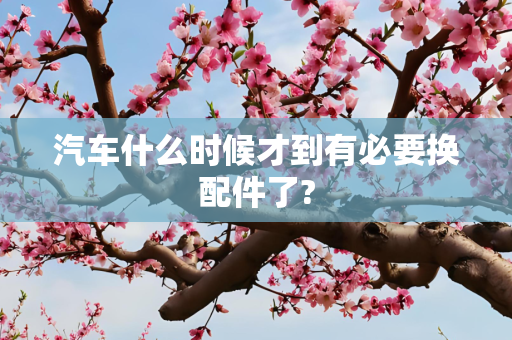 汽车什么时候才到有必要换配件了?